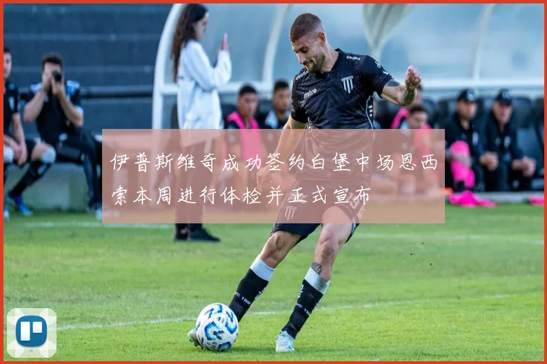 伊普斯维奇成功签约白堡中场恩西索本周进行体检并正式宣布