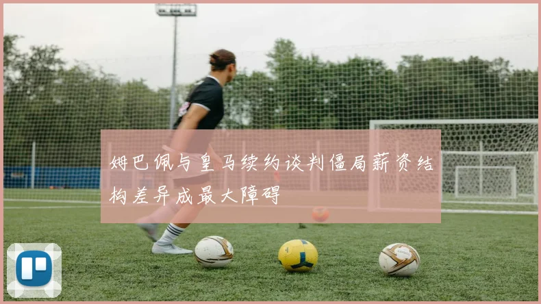 姆巴佩与皇马续约谈判僵局薪资结构差异成最大障碍
