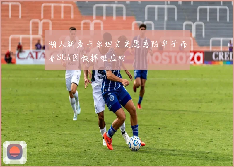 湖人新秀卡尔坦言更愿意防华子而非SGA因假摔难应对