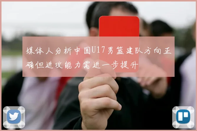 媒体人分析中国U17男篮建队方向正确但进攻能力需进一步提升