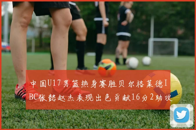 中国U17男篮热身赛胜贝尔格莱德IBC张懿赵杰表现出色贡献16分2助攻2抢断