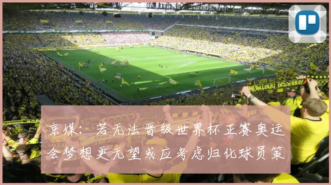 京媒：若无法晋级世界杯正赛奥运会梦想更无望或应考虑归化球员策略