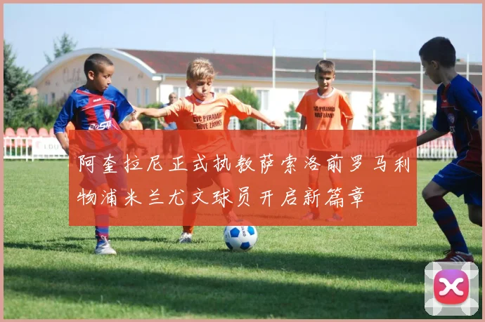 阿奎拉尼正式执教萨索洛前罗马利物浦米兰尤文球员开启新篇章