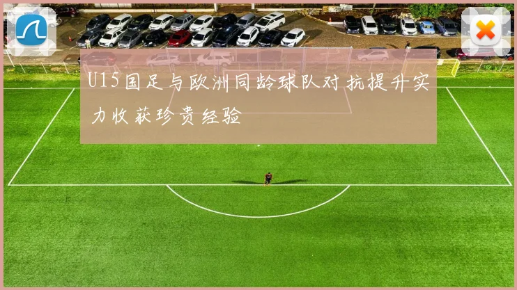 U15国足与欧洲同龄球队对抗提升实力收获珍贵经验