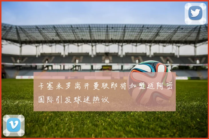 卡塞米罗离开曼联即将加盟迈阿密国际引发球迷热议