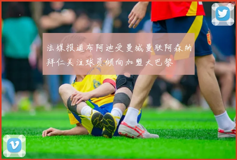法媒报道布阿迪受曼城曼联阿森纳拜仁关注球员倾向加盟大巴黎