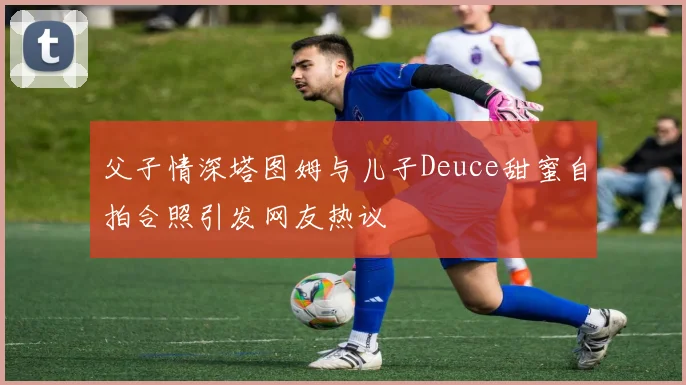 父子情深塔图姆与儿子Deuce甜蜜自拍合照引发网友热议
