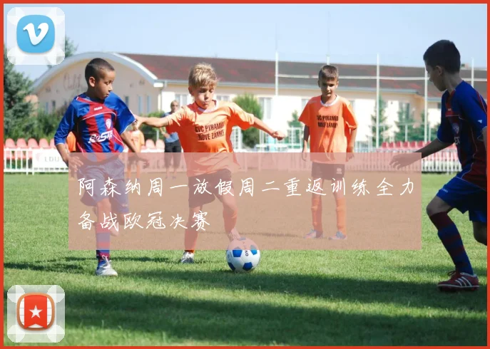 阿森纳周一放假周二重返训练全力备战欧冠决赛