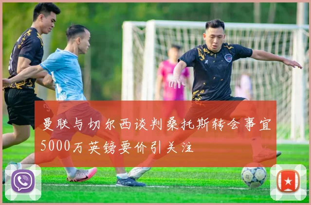 曼联与切尔西谈判桑托斯转会事宜5000万英镑要价引关注