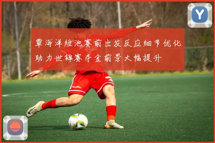 覃海洋短池赛前出发反应细节优化助力世锦赛夺金前景大幅提升
