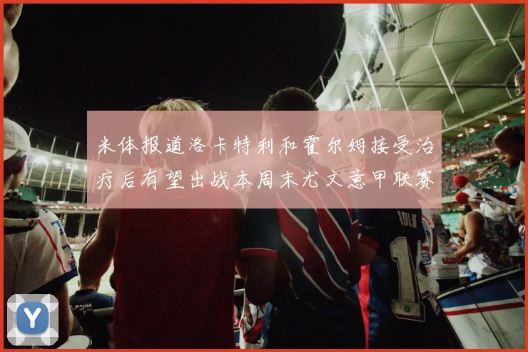 米体报道洛卡特利和霍尔姆接受治疗后有望出战本周末尤文意甲联赛