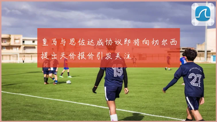 皇马与恩佐达成协议即将向切尔西提出天价报价引发关注