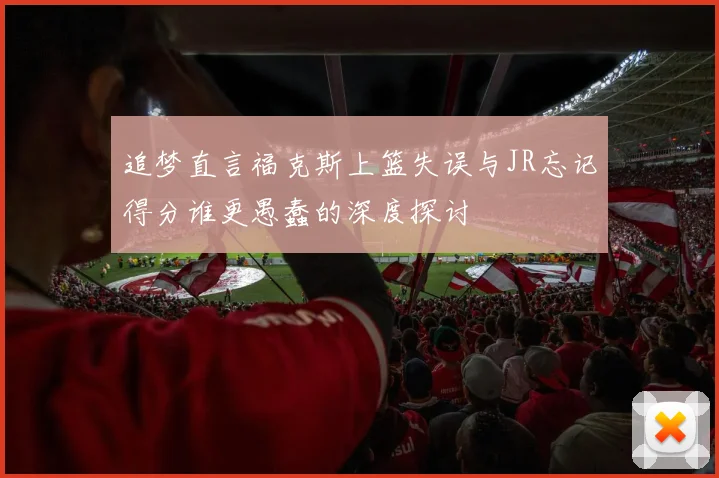追梦直言福克斯上篮失误与JR忘记得分谁更愚蠢的深度探讨