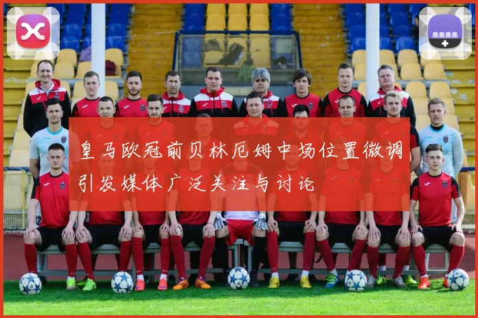 皇马欧冠前贝林厄姆中场位置微调引发媒体广泛关注与讨论
