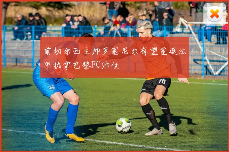 前切尔西主帅罗塞尼尔有望重返法甲执掌巴黎FC帅位