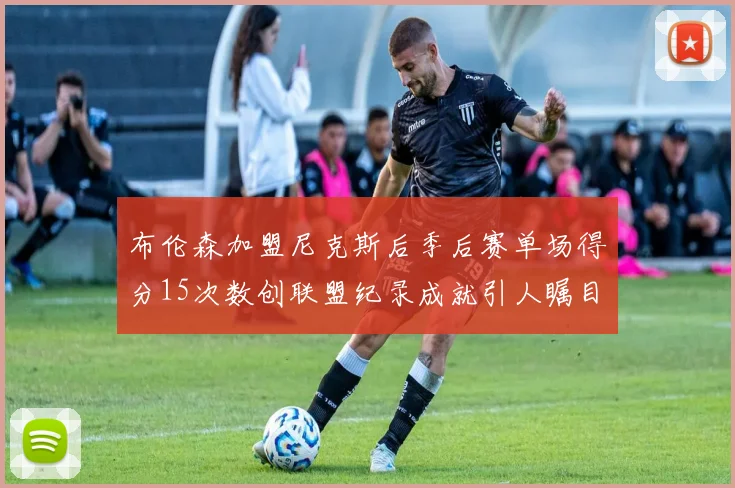 布伦森加盟尼克斯后季后赛单场得分15次数创联盟纪录成就引人瞩目