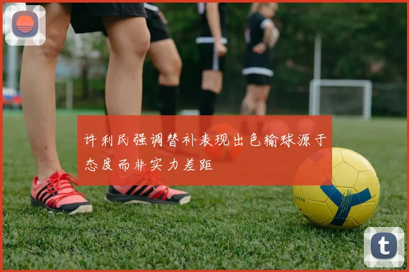 许利民强调替补表现出色输球源于态度而非实力差距