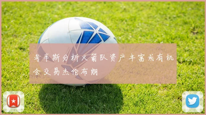 考辛斯分析火箭队资产丰富或有机会交易杰伦布朗