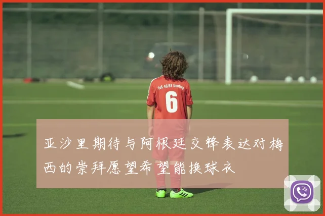 亚沙里期待与阿根廷交锋表达对梅西的崇拜愿望希望能换球衣