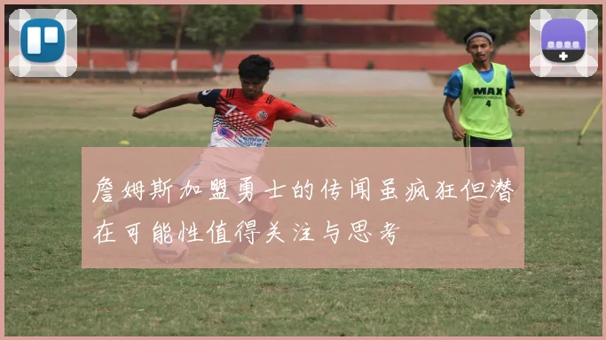 詹姆斯加盟勇士的传闻虽疯狂但潜在可能性值得关注与思考