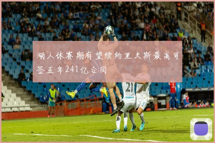 湖人休赛期有望续约里夫斯最高可签五年241亿合同