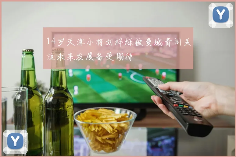14岁天津小将刘梓烁被曼城青训关注未来发展备受期待