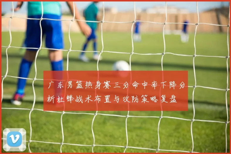 广东男篮热身赛三分命中率下降分析杜锋战术布置与攻防策略复盘